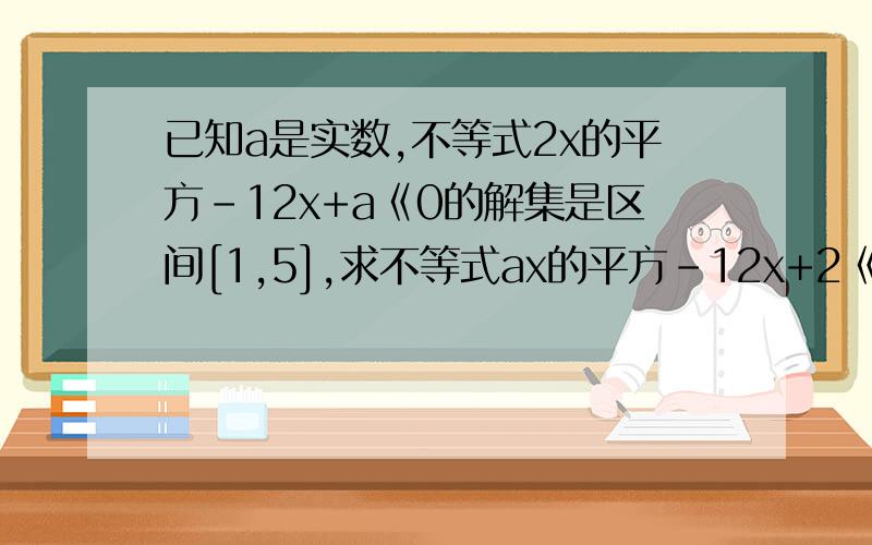 已知a是实数,不等式2x的平方-12x+a《0的解集是区间[1,5],求不等式ax的平方-12x+2《0的解集