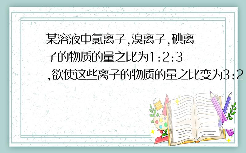 某溶液中氯离子,溴离子,碘离子的物质的量之比为1:2:3,欲使这些离子的物质的量之比变为3:2:1