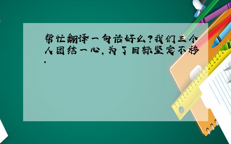 帮忙翻译一句话好么?我们三个人团结一心,为了目标坚定不移.