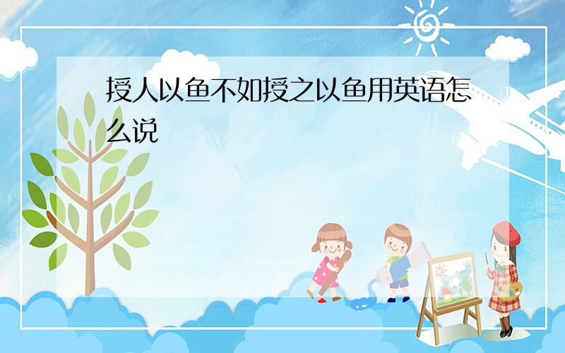 授人以鱼不如授之以鱼用英语怎么说