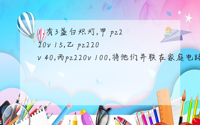 1.有3盏白炽灯,甲 pz220v 15,乙 pz220v 40,丙pz220v 100,将他们并联在家庭电路中,他们那