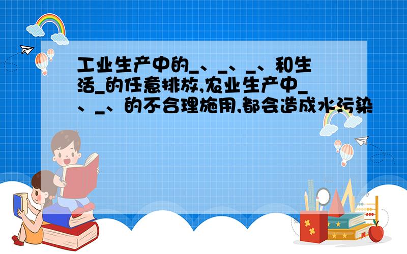 工业生产中的_、_、_、和生活_的任意排放,农业生产中_、_、的不合理施用,都会造成水污染