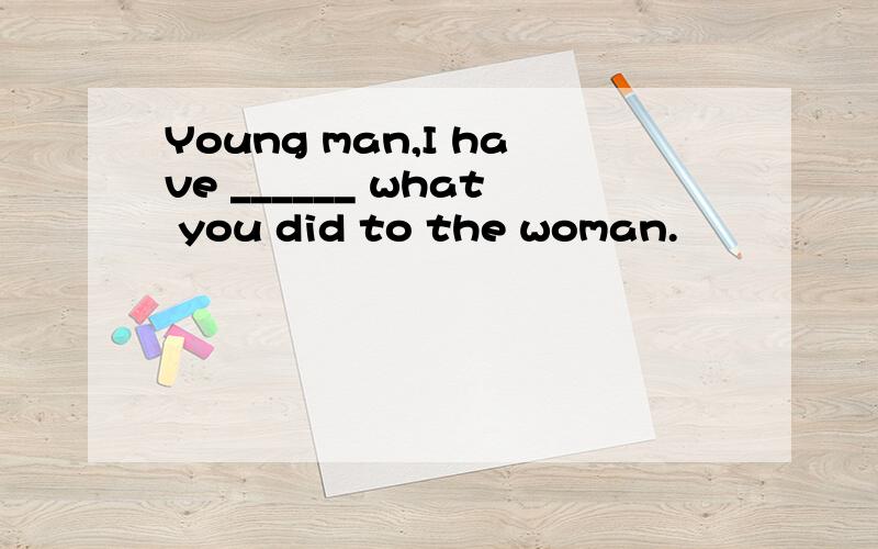 Young man,I have ______ what you did to the woman.