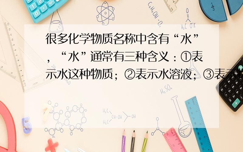 很多化学物质名称中含有“水”，“水”通常有三种含义：①表示水这种物质；②表示水溶液；③表示物质处于液态.下列物质名称中的