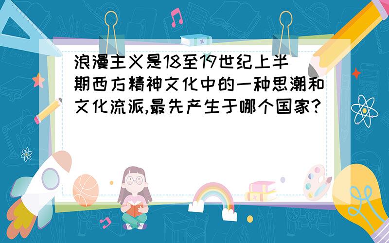 浪漫主义是18至19世纪上半期西方精神文化中的一种思潮和文化流派,最先产生于哪个国家?