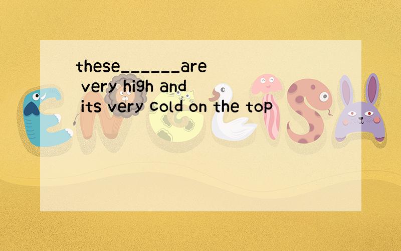 these______are very high and its very cold on the top