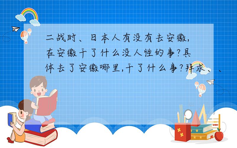 二战时、日本人有没有去安徽,在安徽干了什么没人性的事?具体去了安徽哪里,干了什么事?拜求、、