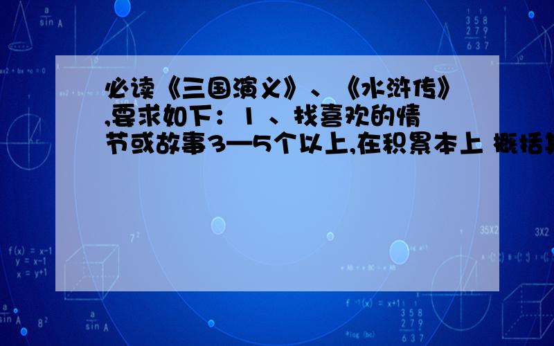 必读《三国演义》、《水浒传》,要求如下：1 、找喜欢的情节或故事3—5个以上,在积累本上 概括其情节（100字左右）,开