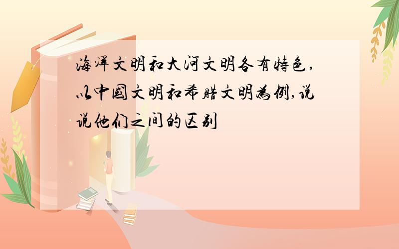 海洋文明和大河文明各有特色,以中国文明和希腊文明为例,说说他们之间的区别